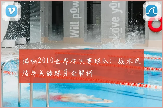 揭秘2010世界杯决赛球队：战术风格与关键球员全解析