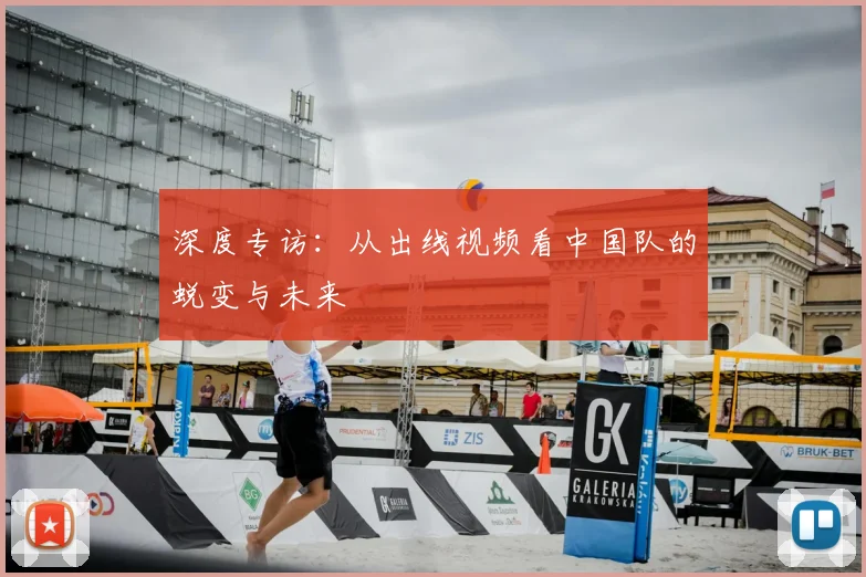 深度专访:从出线视频看中国队的蜕变与未来