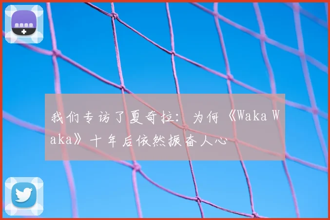我们专访了夏奇拉:为何《Waka Waka》十年后依然振奋人心