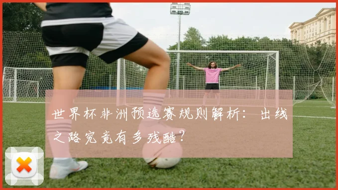 世界杯非洲预选赛规则解析：出线之路究竟有多残酷？