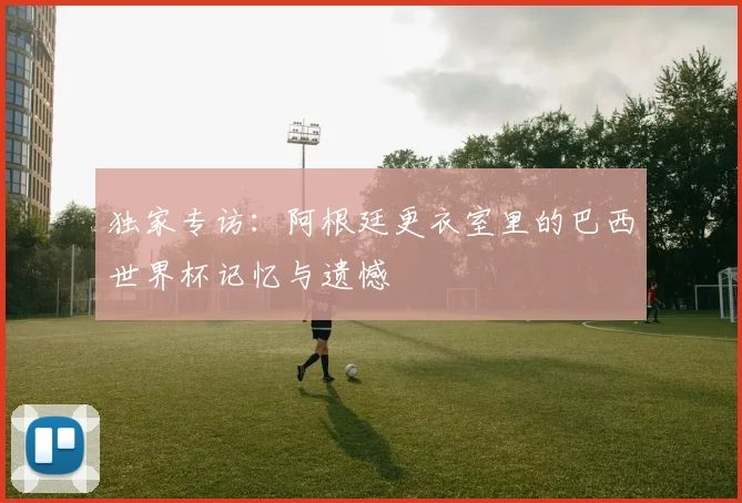 独家专访:阿根廷更衣室里的巴西世界杯记忆与遗憾