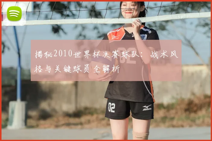 揭秘2010世界杯决赛球队：战术风格与关键球员全解析