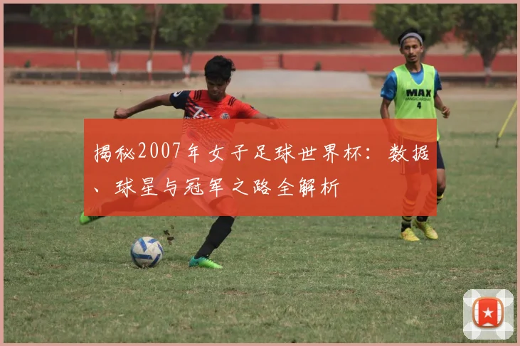 揭秘2007年女子足球世界杯：数据、球星与冠军之路全解析