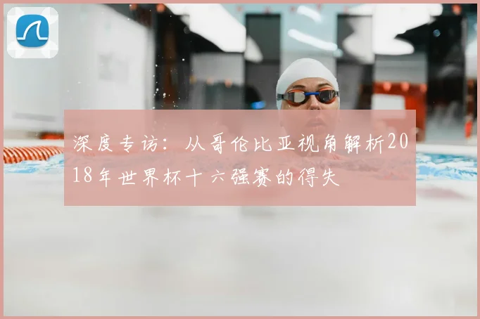 深度专访:从哥伦比亚视角解析2018年世界杯十六强赛的得失