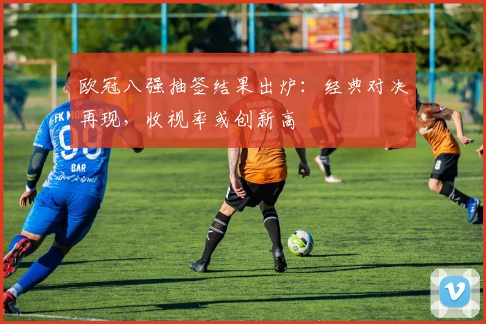 欧冠八强抽签结果出炉：经典对决再现，收视率或创新高