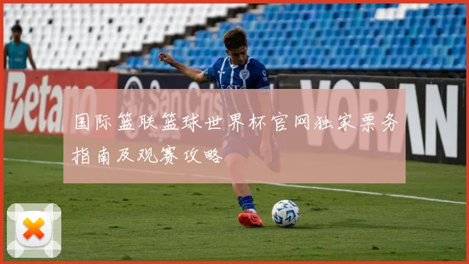 国际篮联篮球世界杯官网独家票务指南及观赛攻略