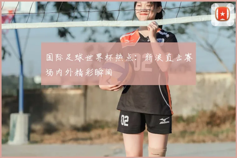 国际足球世界杯热点：新浪直击赛场内外精彩瞬间
