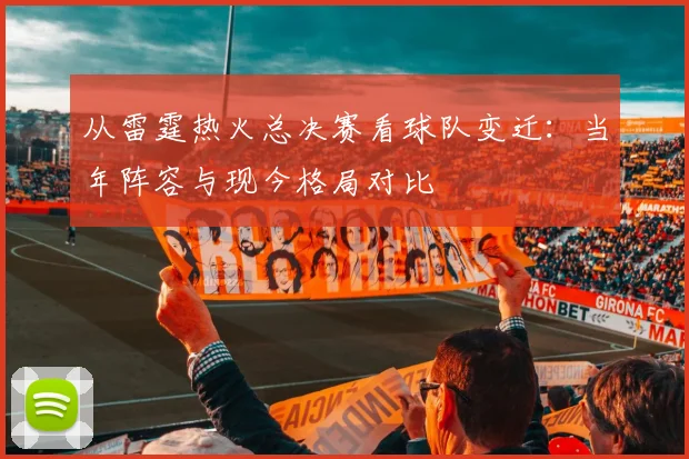 从雷霆热火总决赛看球队变迁：当年阵容与现今格局对比