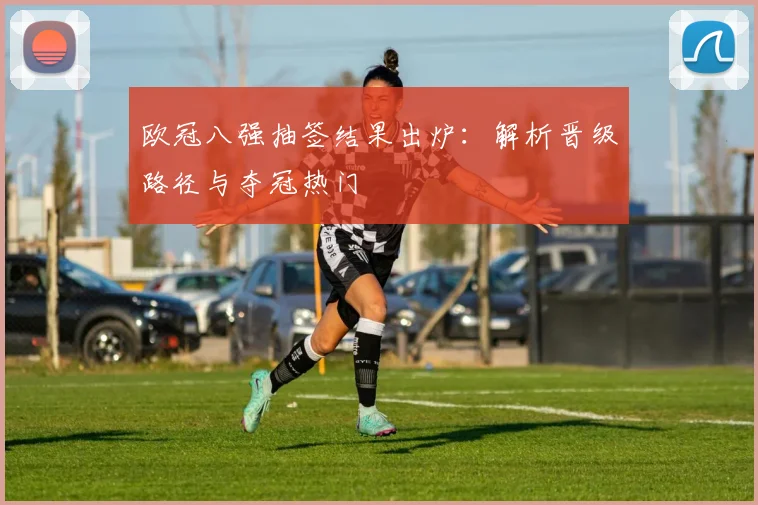 欧冠八强抽签结果出炉：解析晋级路径与夺冠热门