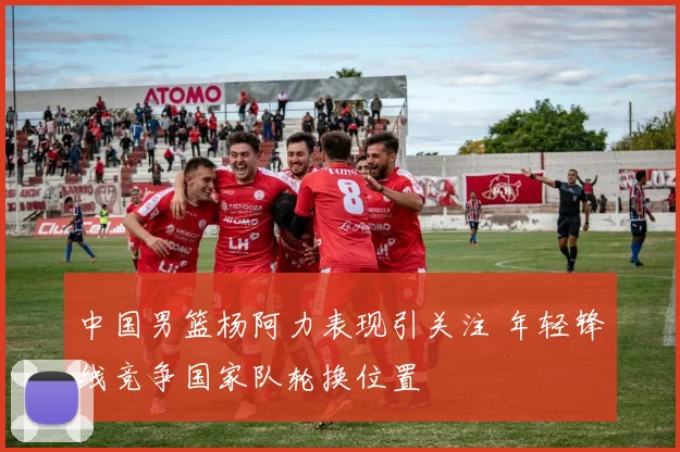 中国男篮杨阿力表现引关注 年轻锋线竞争国家队轮换位置