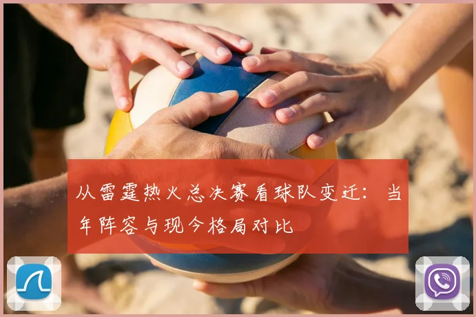 从雷霆热火总决赛看球队变迁：当年阵容与现今格局对比