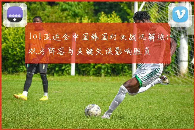 lol亚运会中国韩国对决战况解读：双方阵容与关键失误影响胜负