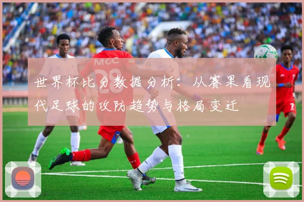 世界杯比分数据分析：从赛果看现代足球的攻防趋势与格局变迁